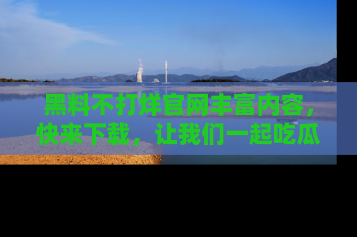 黑料不打烊官网丰富内容，快来下载，让我们一起吃瓜吧！