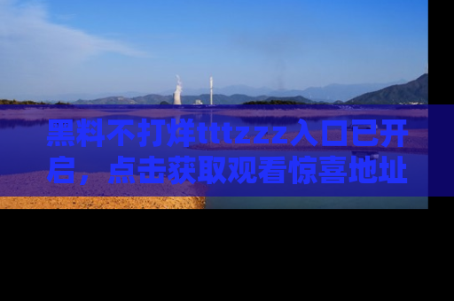 黑料不打烊tttzzz入口已开启，点击获取观看惊喜地址！