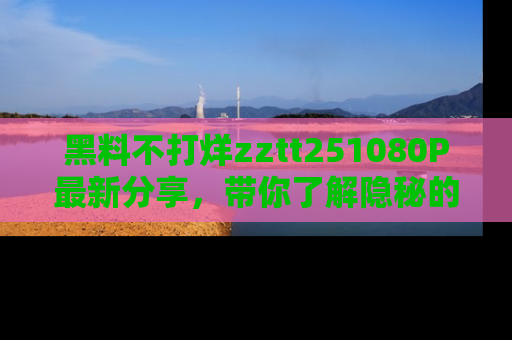 黑料不打烊zztt251080P最新分享，带你了解隐秘的明星生活和趣事