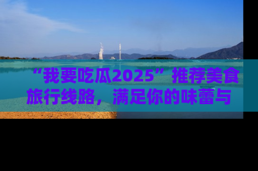 “我要吃瓜2025”推荐美食旅行线路,满足你的味蕾与好奇心