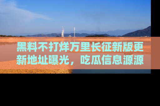 黑料不打烊万里长征新版更新地址曝光，吃瓜信息源源不断