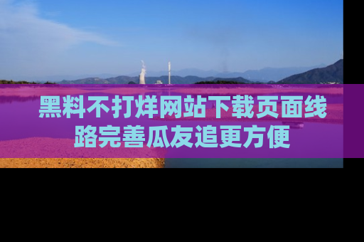 黑料不打烊网站下载页面线路完善瓜友追更方便