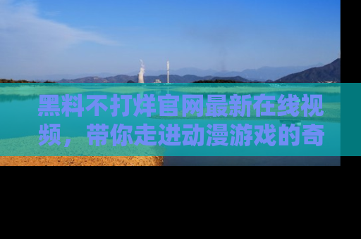 黑料不打烊官网最新在线视频，带你走进动漫游戏的奇幻与现实交汇处