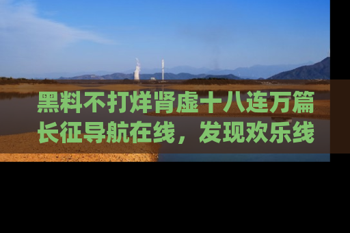 黑料不打烊肾虚十八连万篇长征导航在线，发现欢乐线路的最佳app推荐！