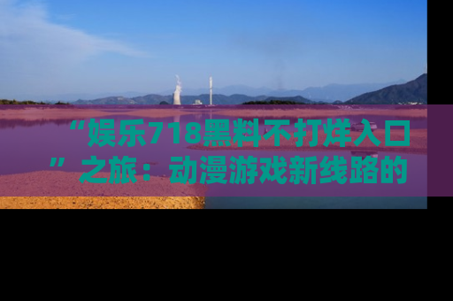 “娱乐718黑料不打烊入口”之旅：动漫游戏新线路的耀眼内幕曝光！