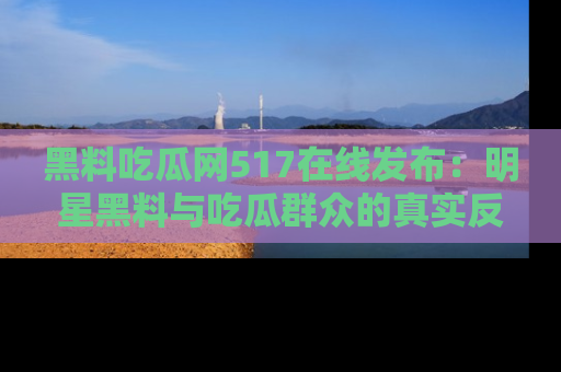 黑料吃瓜网517在线发布：明星黑料与吃瓜群众的真实反应