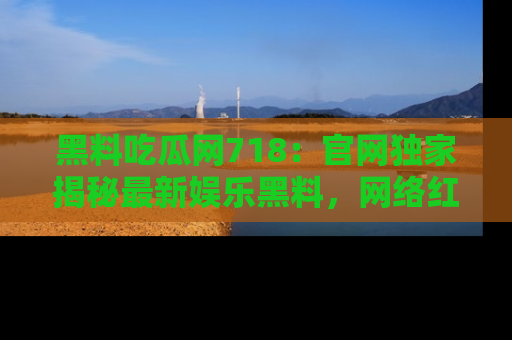 黑料吃瓜网718：官网独家揭秘最新娱乐黑料，网络红人齐聚一堂！