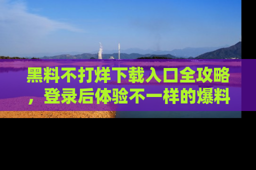 黑料不打烊下载入口全攻略，登录后体验不一样的爆料乐趣！