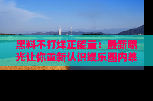黑料不打烊正能量：最新曝光让你重新认识娱乐圈内幕！