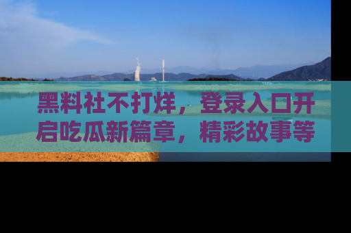 黑料社不打烊，登录入口开启吃瓜新篇章，精彩故事等你来发现！