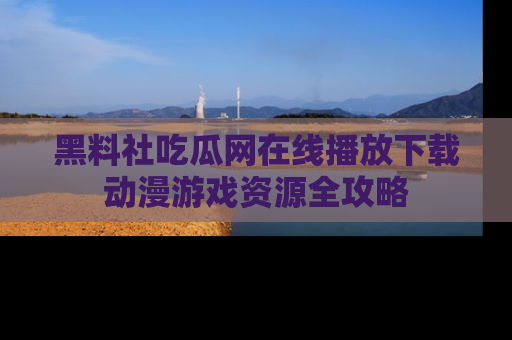 黑料社吃瓜网在线播放下载动漫游戏资源全攻略