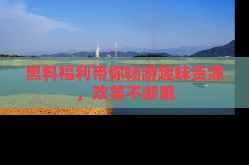 黑料福利带你畅游趣味资源，欢笑不断哦