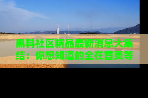 黑料社区精品最新消息大集结：你想知道的全在首页等你探索！