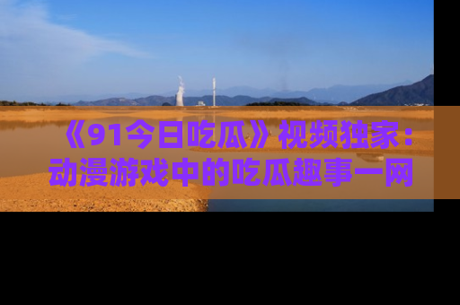 《91今日吃瓜》视频独家：动漫游戏中的吃瓜趣事一网打尽！