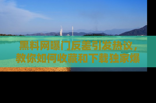 黑料网曝门反差引发热议，教你如何收藏和下载独家爆料