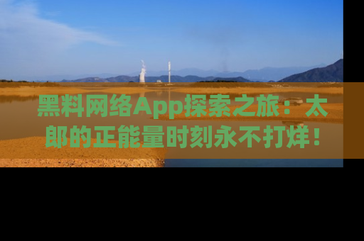 黑料网络App探索之旅：太郎的正能量时刻永不打烊！