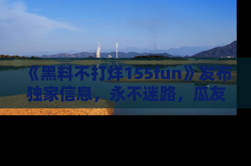 《黑料不打烊155fun》发布独家信息，永不迷路，瓜友们的最佳选择！