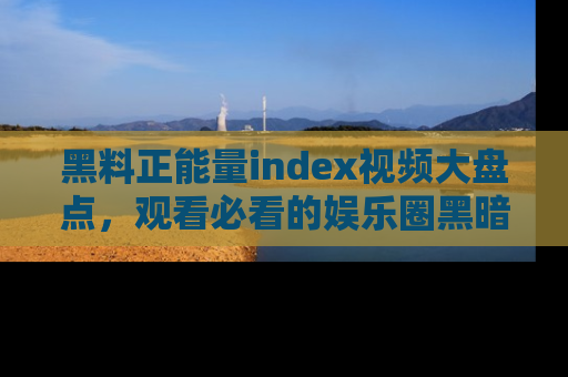 黑料正能量index视频大盘点，观看必看的娱乐圈黑暗与光明！