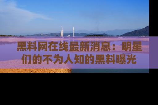 黑料网在线最新消息：明星们的不为人知的黑料曝光