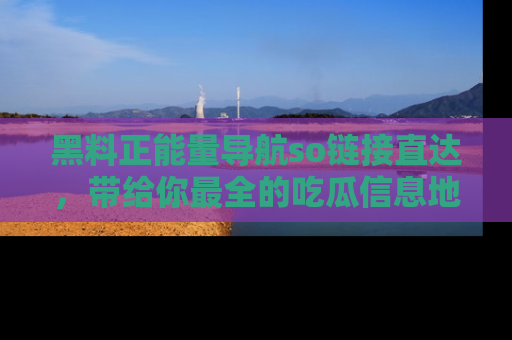 黑料正能量导航so链接直达，带给你最全的吃瓜信息地址，快来一起分享吧！