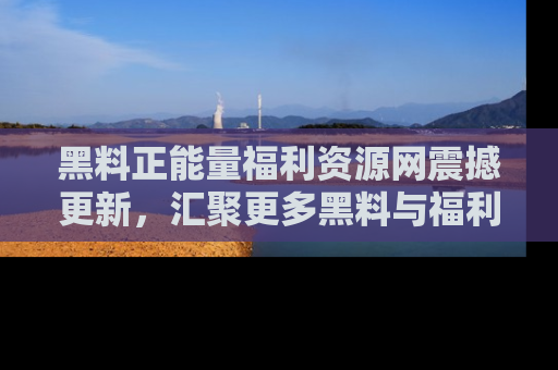 黑料正能量福利资源网震撼更新，汇聚更多黑料与福利！