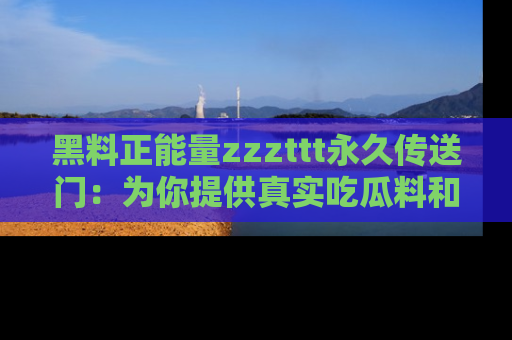 黑料正能量zzzttt永久传送门：为你提供真实吃瓜料和积极向上的能量