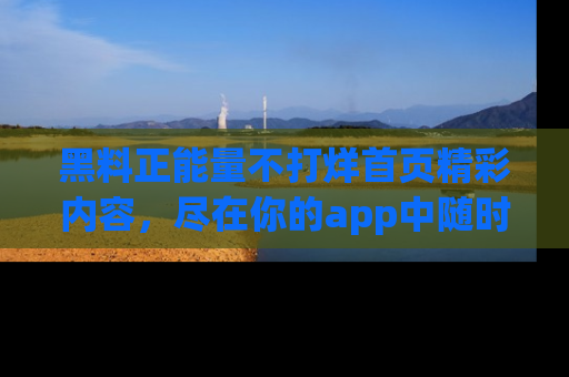 黑料正能量不打烊首页精彩内容，尽在你的app中随时观看