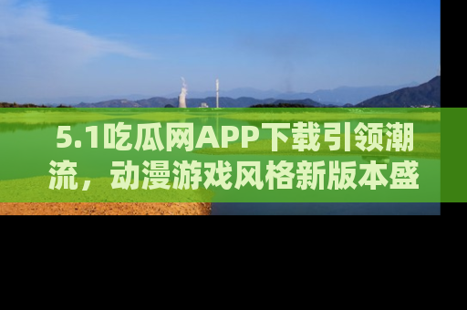 5.1吃瓜网APP下载引领潮流，动漫游戏风格新版本盛情发布！
