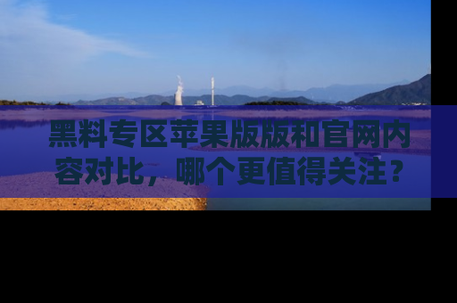 黑料专区苹果版版和官网内容对比，哪个更值得关注？