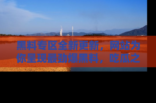 黑料专区全新更新，网站为你呈现最劲爆黑料，吃瓜之旅从这里开始！