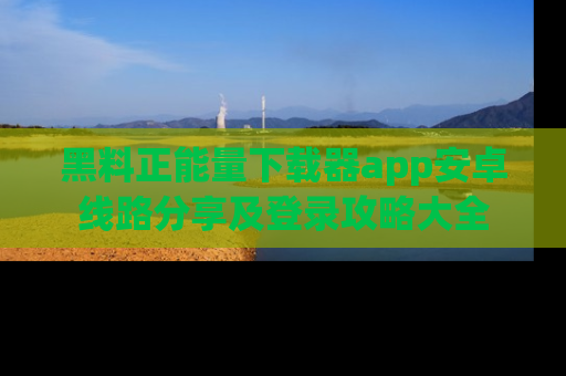黑料正能量下载器app安卓线路分享及登录攻略大全