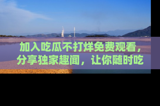 加入吃瓜不打烊免费观看，分享独家趣闻，让你随时吃瓜不停！