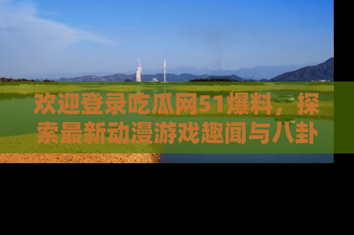 欢迎登录吃瓜网51爆料，探索最新动漫游戏趣闻与八卦！