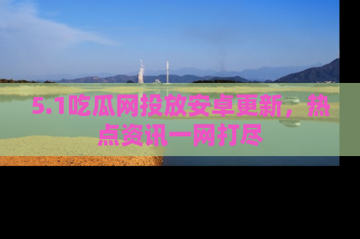 5.1吃瓜网投放安卓更新，热点资讯一网打尽