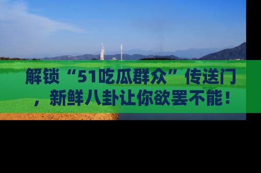 解锁“51吃瓜群众”传送门，新鲜八卦让你欲罢不能！