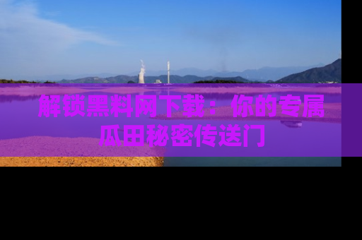 解锁黑料网下载：你的专属瓜田秘密传送门