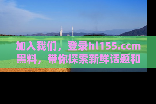 加入我们，登录hl155.ccm黑料，带你探索新鲜话题和黑料趣事！