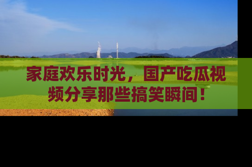 家庭欢乐时光，国产吃瓜视频分享那些搞笑瞬间！