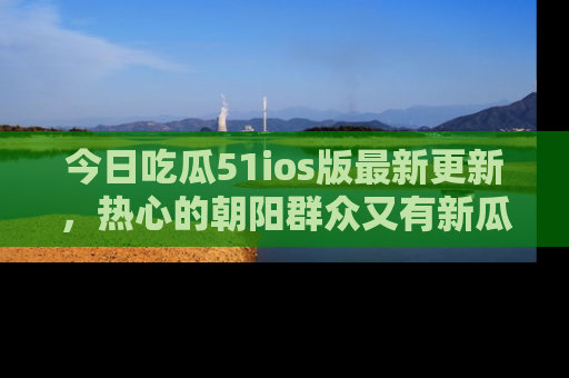 今日吃瓜51ios版最新更新，热心的朝阳群众又有新瓜要分享啦！