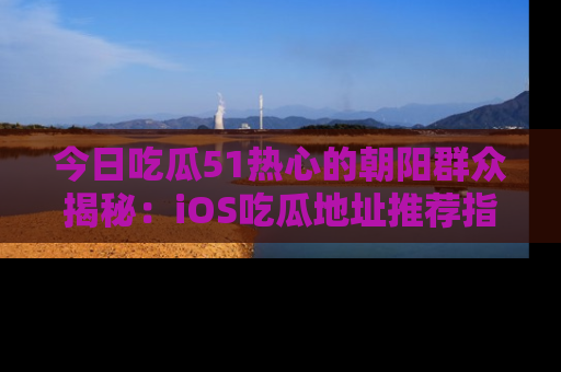 今日吃瓜51热心的朝阳群众揭秘：iOS吃瓜地址推荐指南！