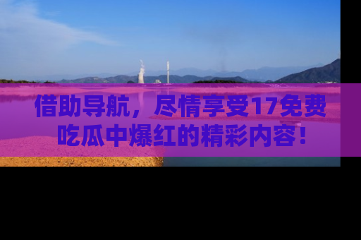 借助导航，尽情享受17免费吃瓜中爆红的精彩内容！