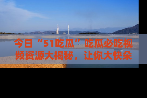 今日“51吃瓜”吃瓜必吃视频资源大揭秘，让你大快朵颐不停口！