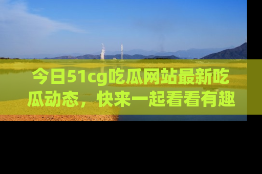 今日51cg吃瓜网站最新吃瓜动态，快来一起看看有趣的事情！