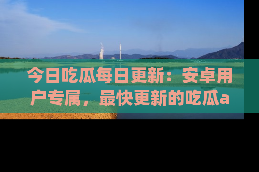 今日吃瓜每日更新：安卓用户专属，最快更新的吃瓜app值得拥有。