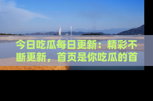今日吃瓜每日更新：精彩不断更新，首页是你吃瓜的首选！