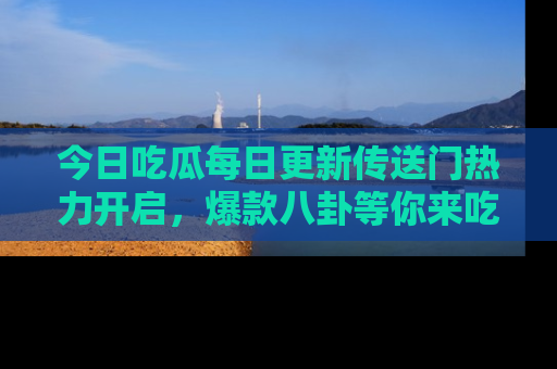 今日吃瓜每日更新传送门热力开启，爆款八卦等你来吃瓜