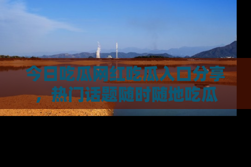 今日吃瓜网红吃瓜入口分享，热门话题随时随地吃瓜