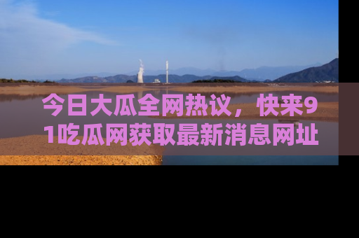 今日大瓜全网热议，快来91吃瓜网获取最新消息网址
