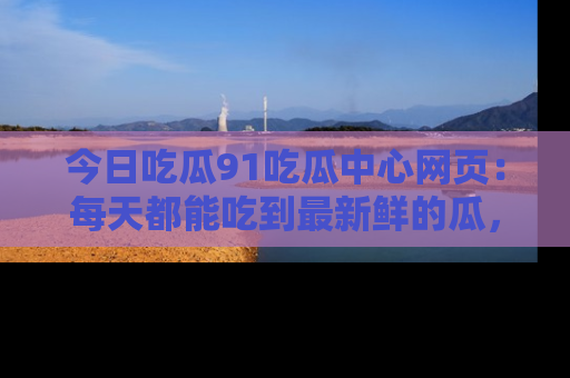 今日吃瓜91吃瓜中心网页：每天都能吃到最新鲜的瓜，八卦互动精彩无限！