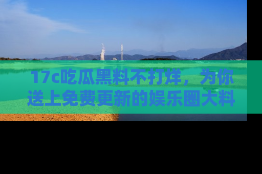 17c吃瓜黑料不打烊，为你送上免费更新的娱乐圈大料！